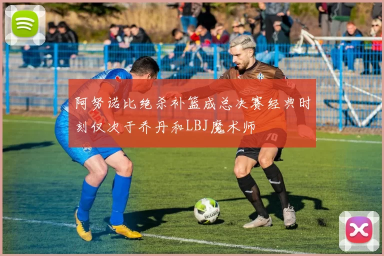 阿努诺比绝杀补篮成总决赛经典时刻仅次于乔丹和LBJ魔术师