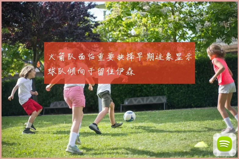 火箭队面临重要抉择早期迹象显示球队倾向于留住伊森