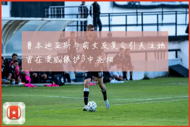 鲁本迪亚斯与前女友复合引关注她曾在漫威银护3中亮相